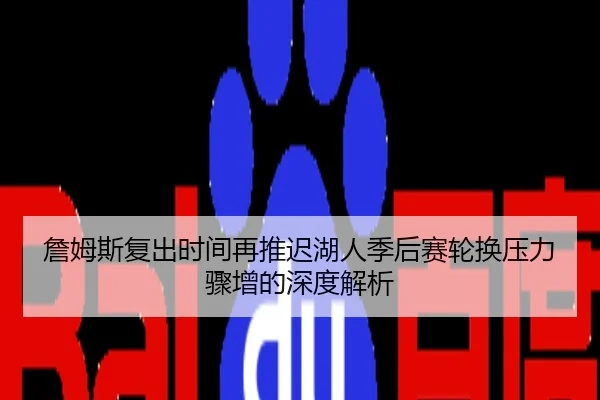 詹姆斯复出时间再推迟湖人季后赛轮换压力骤增的深度解析