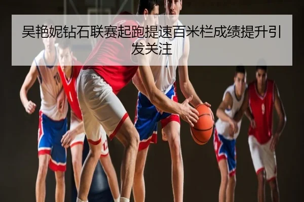 吴艳妮钻石联赛起跑提速百米栏成绩提升引发关注