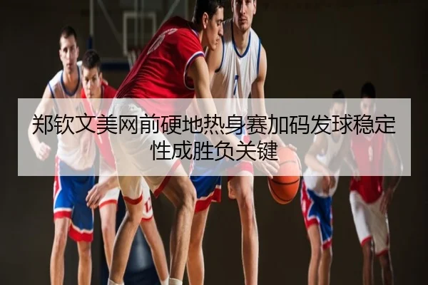 郑钦文美网前硬地热身赛加码发球稳定性成胜负关键