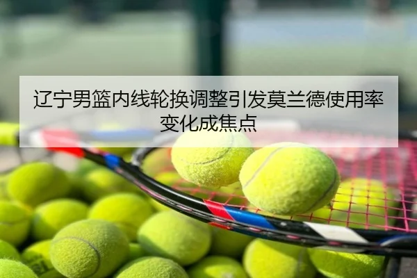 辽宁男篮内线轮换调整引发莫兰德使用率变化成焦点