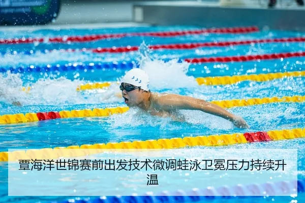 覃海洋世锦赛前出发技术微调蛙泳卫冕压力持续升温