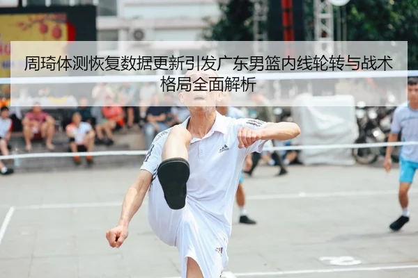周琦体测恢复数据更新引发广东男篮内线轮转与战术格局全面解析