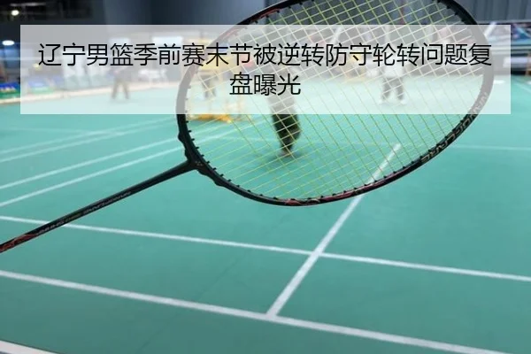 辽宁男篮季前赛末节被逆转防守轮转问题复盘曝光