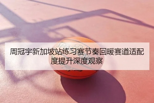 周冠宇新加坡站练习赛节奏回暖赛道适配度提升深度观察