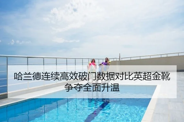 哈兰德连续高效破门数据对比英超金靴争夺全面升温