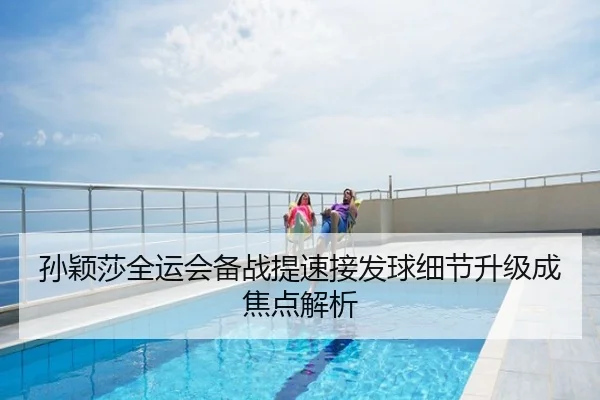 孙颖莎全运会备战提速接发球细节升级成焦点解析