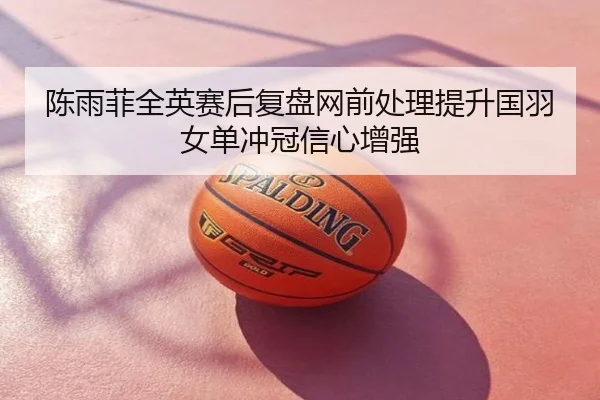 陈雨菲全英赛后复盘网前处理提升国羽女单冲冠信心增强